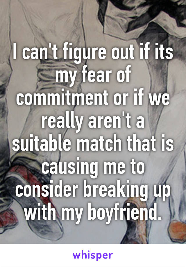 I can't figure out if its my fear of commitment or if we really aren't a suitable match that is causing me to consider breaking up with my boyfriend.