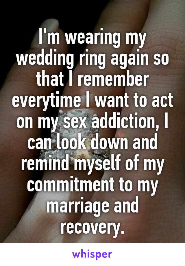I'm wearing my wedding ring again so that I remember everytime I want to act on my sex addiction, I can look down and remind myself of my commitment to my marriage and recovery.