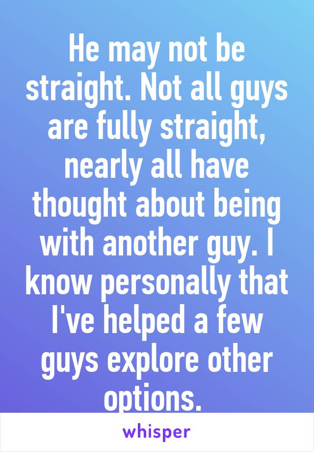 He may not be straight. Not all guys are fully straight, nearly all have thought about being with another guy. I know personally that I've helped a few guys explore other options. 