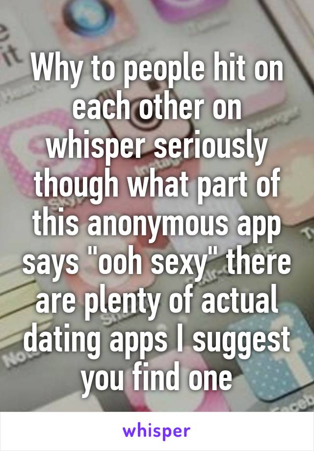 Why to people hit on each other on whisper seriously though what part of this anonymous app says "ooh sexy" there are plenty of actual dating apps I suggest you find one
