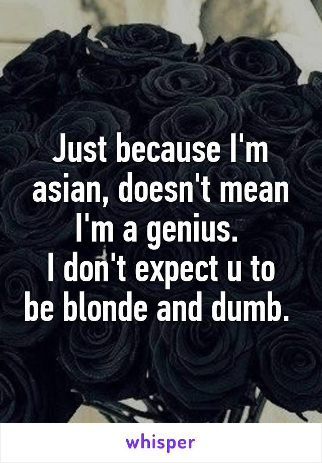 Just because I'm asian, doesn't mean I'm a genius. 
I don't expect u to be blonde and dumb. 