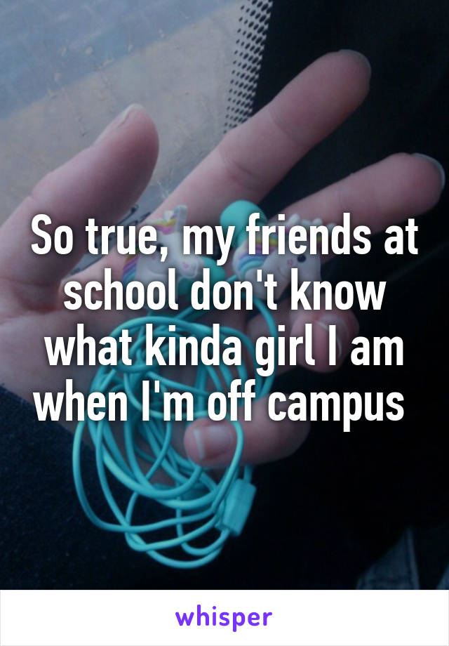 So true, my friends at school don't know what kinda girl I am when I'm off campus 