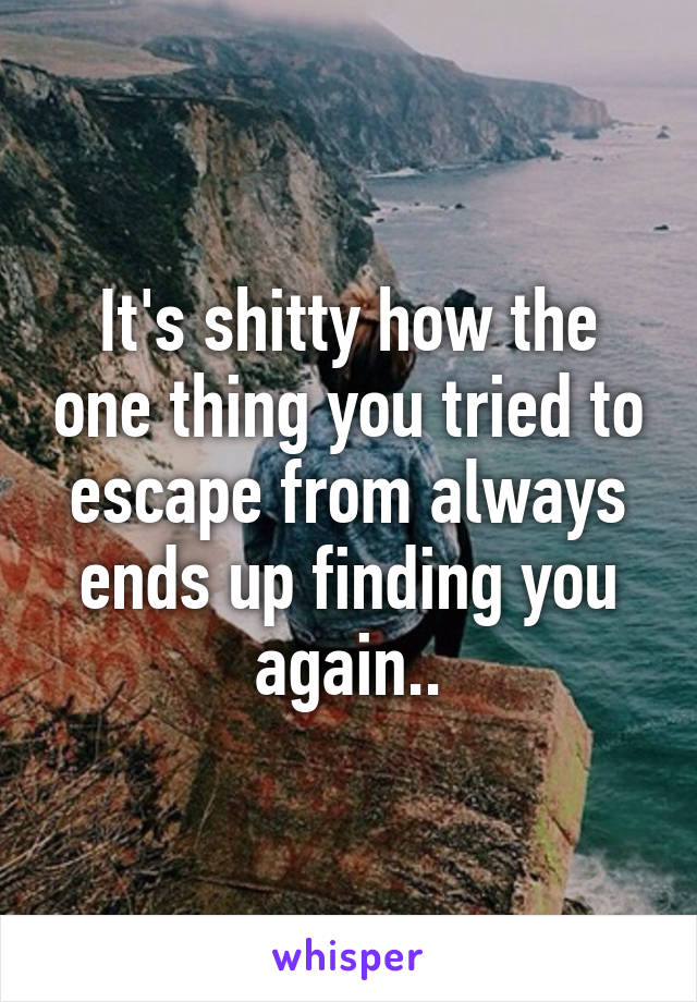 It's shitty how the one thing you tried to escape from always ends up finding you again..