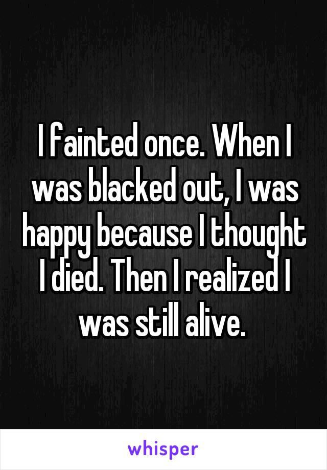 I fainted once. When I was blacked out, I was happy because I thought I died. Then I realized I was still alive. 