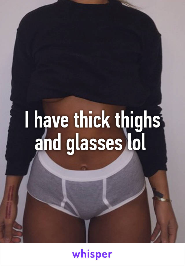 I have thick thighs and glasses lol 