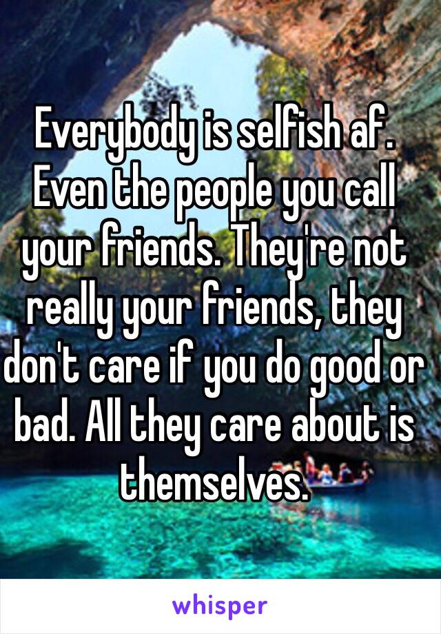 Everybody is selfish af. Even the people you call your friends. They're not really your friends, they don't care if you do good or bad. All they care about is themselves.