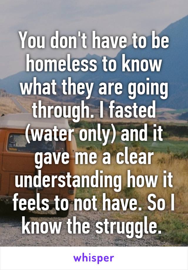 You don't have to be homeless to know what they are going through. I fasted (water only) and it gave me a clear understanding how it feels to not have. So I know the struggle. 