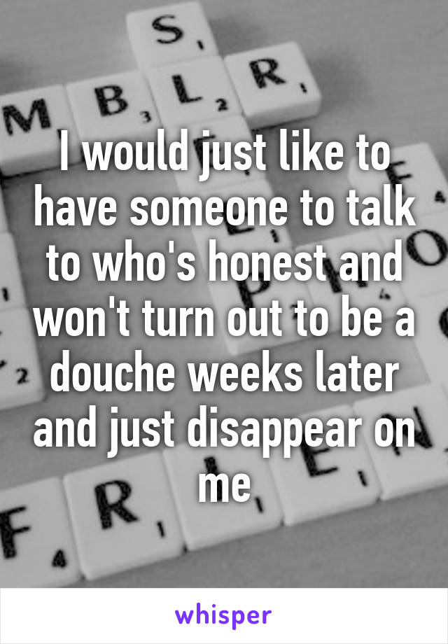 I would just like to have someone to talk to who's honest and won't turn out to be a douche weeks later and just disappear on me