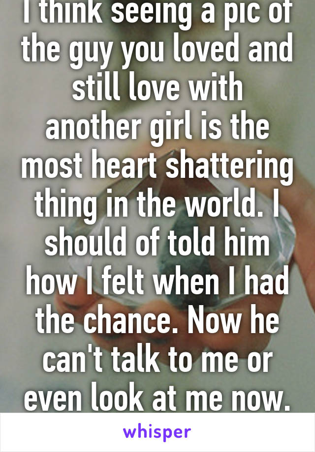 I think seeing a pic of the guy you loved and still love with another girl is the most heart shattering thing in the world. I should of told him how I felt when I had the chance. Now he can't talk to me or even look at me now. 