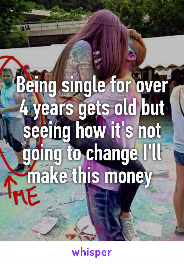 Being single for over 4 years gets old but seeing how it's not going to change I'll make this money 