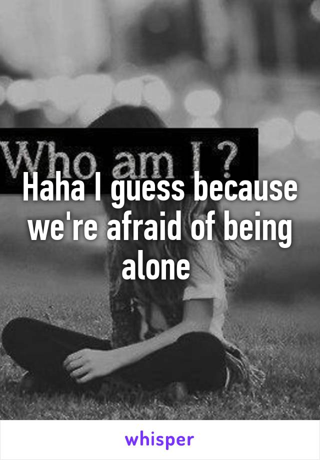 Haha I guess because we're afraid of being alone 