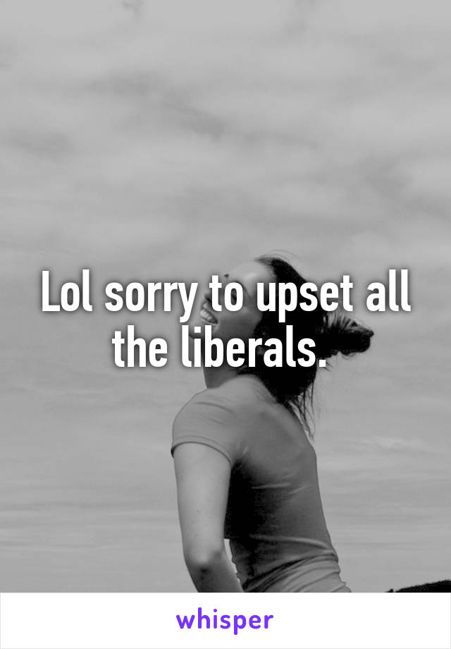 Lol sorry to upset all the liberals. 