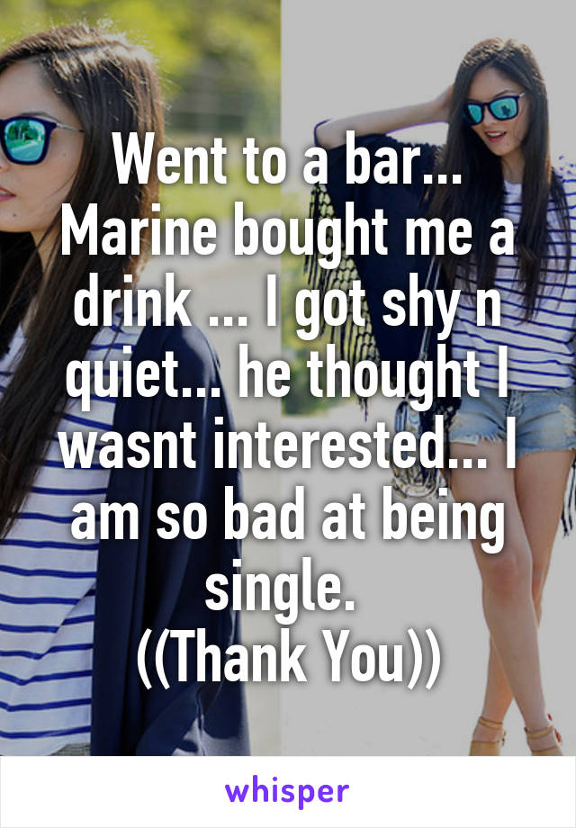 Went to a bar... Marine bought me a drink ... I got shy n quiet... he thought I wasnt interested... I am so bad at being single. 
((Thank You))
