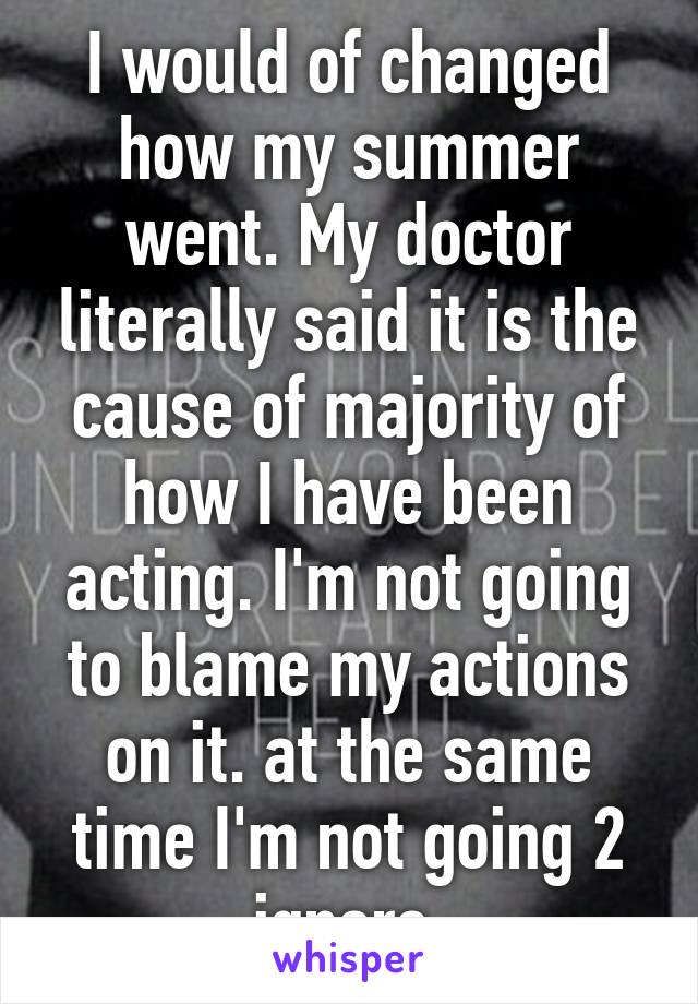 I would of changed how my summer went. My doctor literally said it is the cause of majority of how I have been acting. I'm not going to blame my actions on it. at the same time I'm not going 2 ignore.