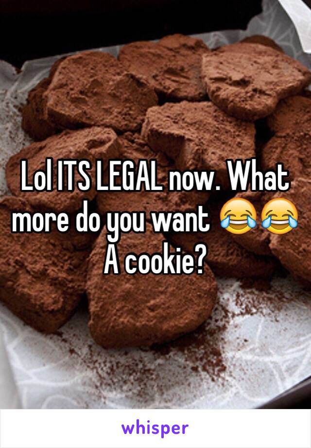 Lol ITS LEGAL now. What more do you want 😂😂 A cookie? 