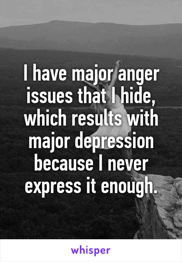 I have major anger issues that I hide, which results with major depression because I never express it enough.