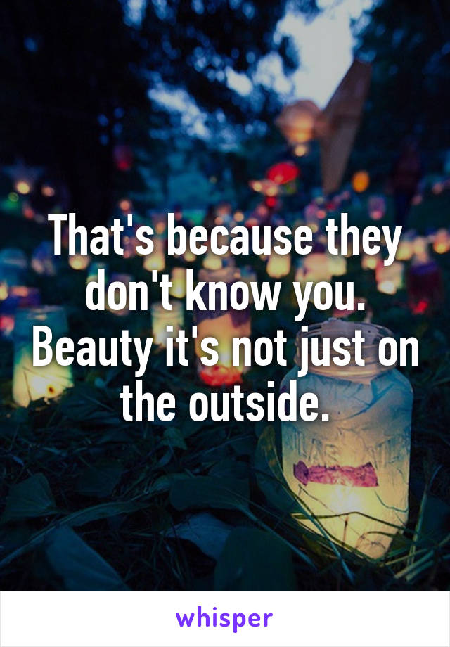 That's because they don't know you. Beauty it's not just on the outside.