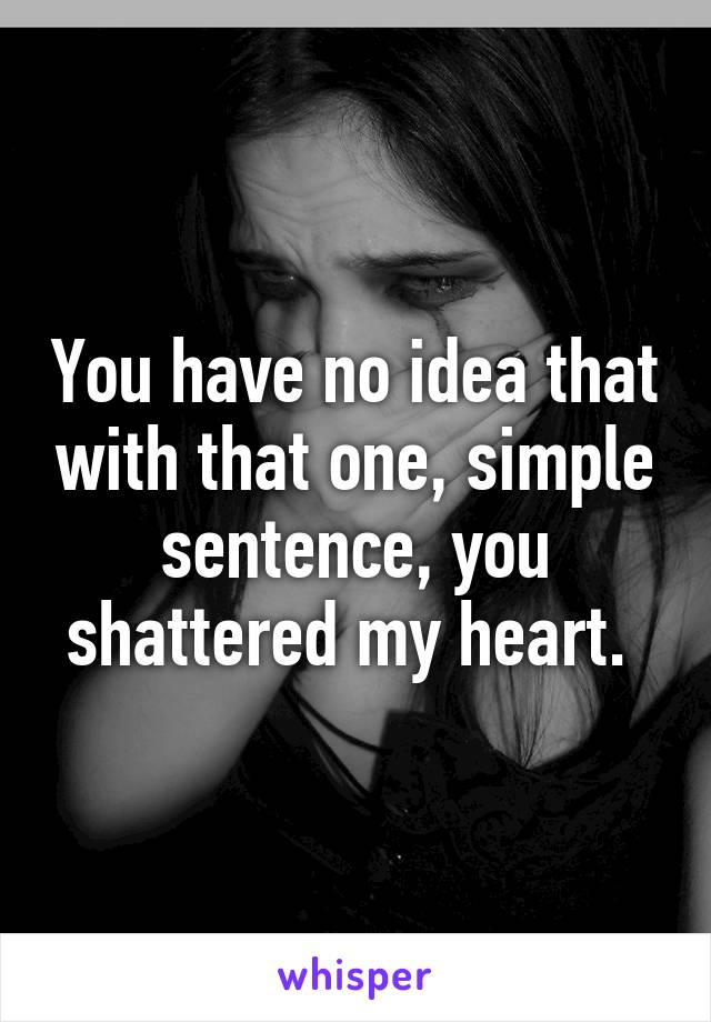 You have no idea that with that one, simple sentence, you shattered my heart. 