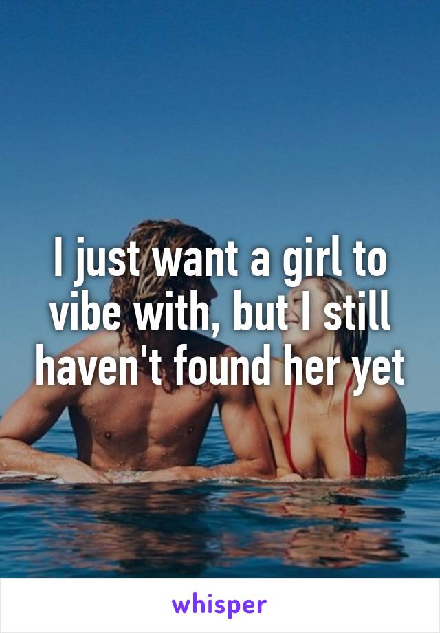 I just want a girl to vibe with, but I still haven't found her yet