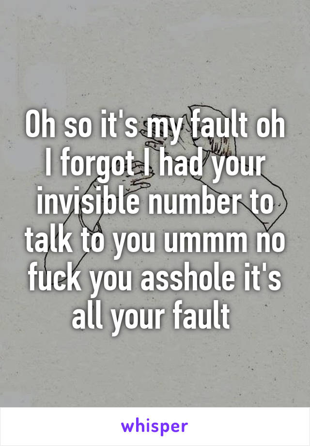 Oh so it's my fault oh I forgot I had your invisible number to talk to you ummm no fuck you asshole it's all your fault 