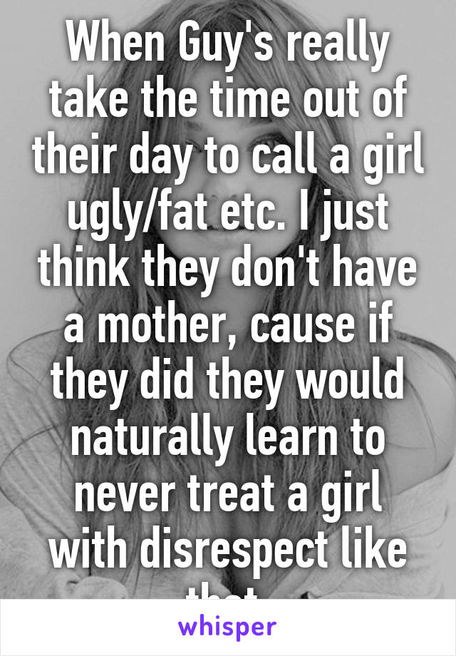 When Guy's really take the time out of their day to call a girl ugly/fat etc. I just think they don't have a mother, cause if they did they would naturally learn to never treat a girl with disrespect like that.