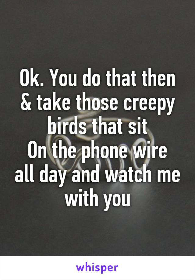 Ok. You do that then & take those creepy birds that sit
On the phone wire all day and watch me with you