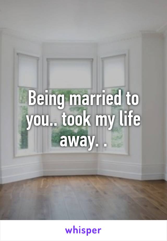 Being married to you.. took my life away. .