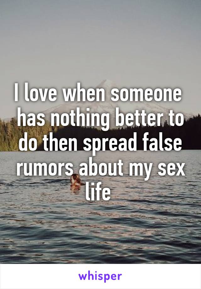 I love when someone  has nothing better to do then spread false rumors about my sex life 