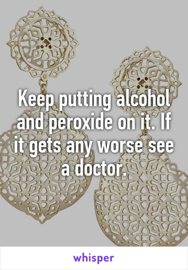 Keep putting alcohol and peroxide on it. If it gets any worse see a doctor.