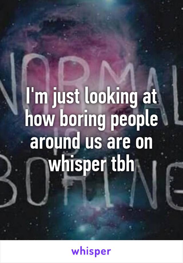 I'm just looking at how boring people around us are on whisper tbh