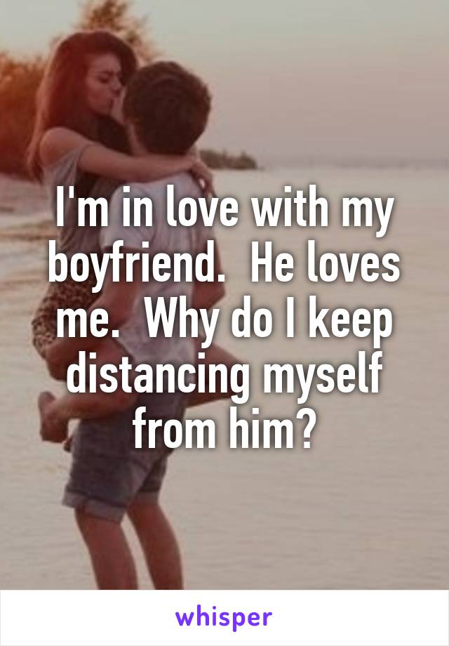 I'm in love with my boyfriend.  He loves me.  Why do I keep distancing myself from him?