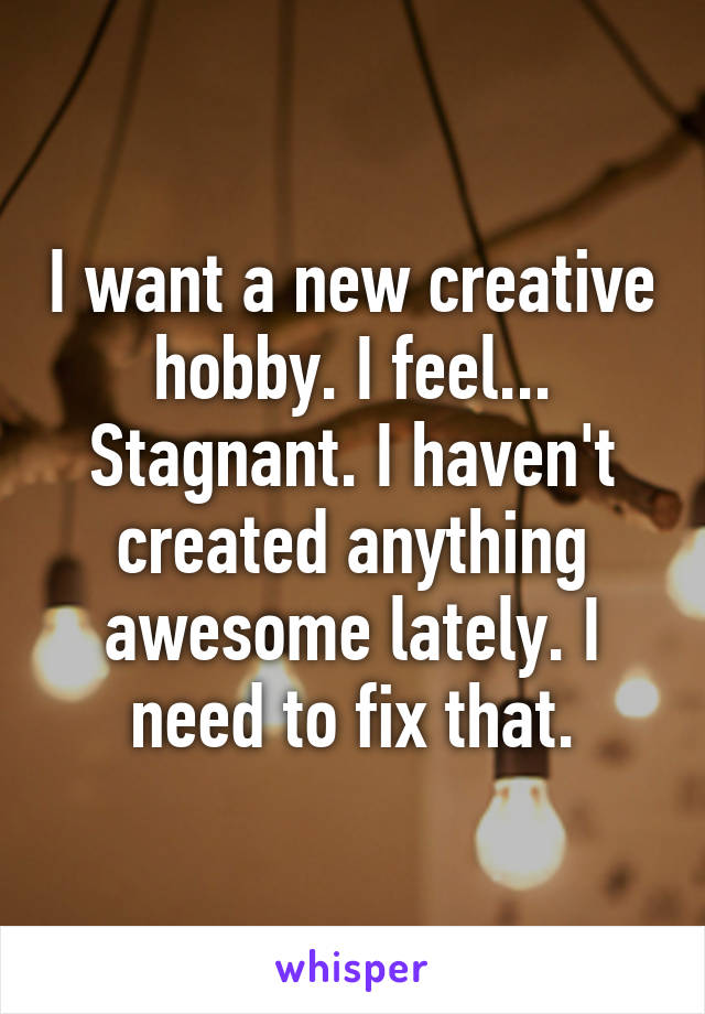 I want a new creative hobby. I feel... Stagnant. I haven't created anything awesome lately. I need to fix that.