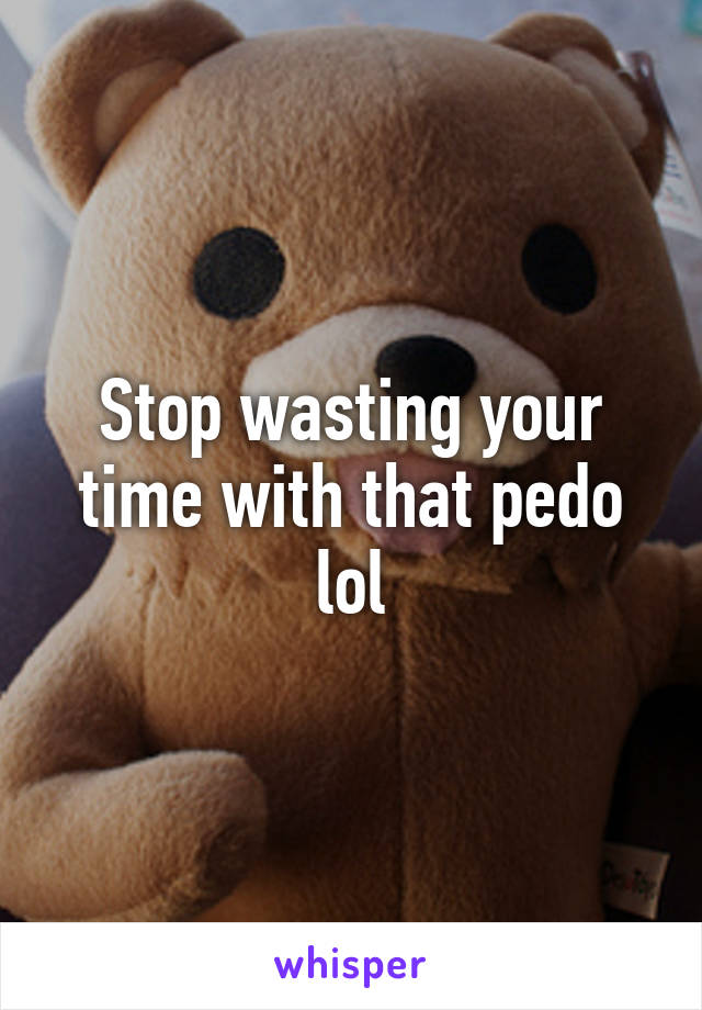 Stop wasting your time with that pedo lol