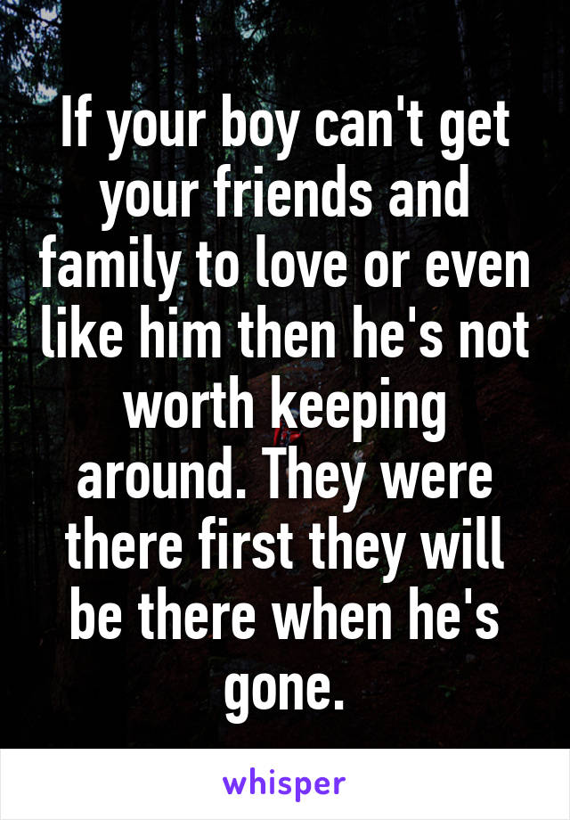 If your boy can't get your friends and family to love or even like him then he's not worth keeping around. They were there first they will be there when he's gone.