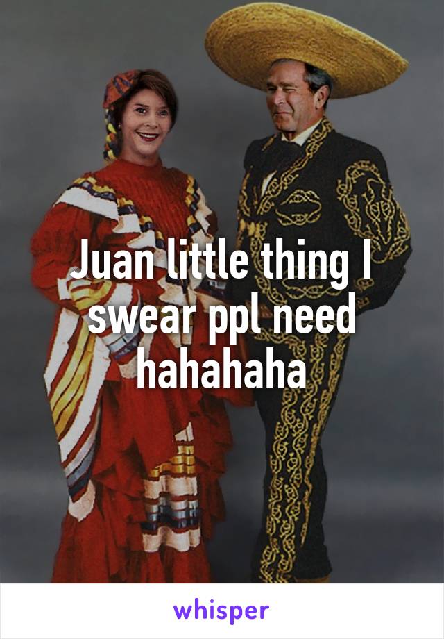 Juan little thing I swear ppl need hahahaha