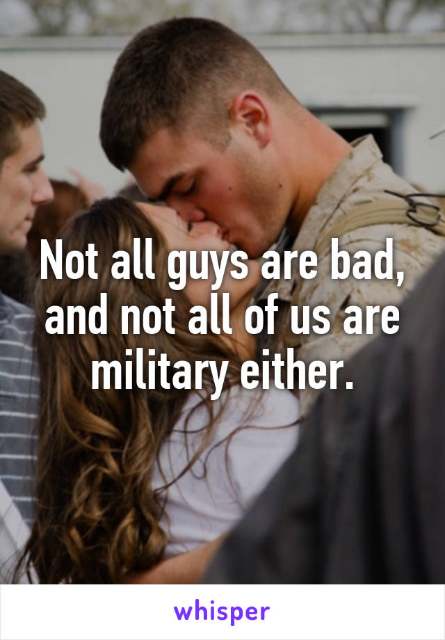 Not all guys are bad, and not all of us are military either.