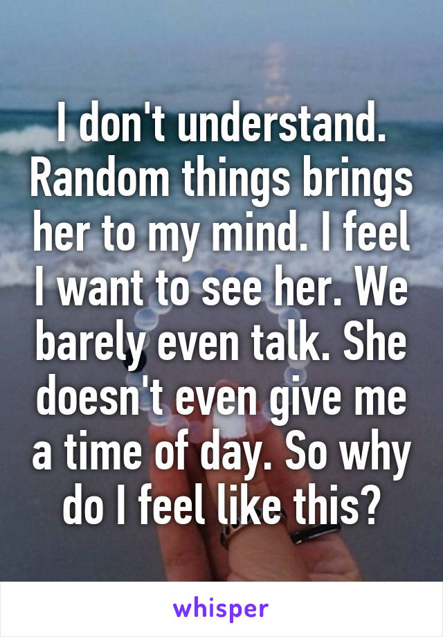I don't understand. Random things brings her to my mind. I feel I want to see her. We barely even talk. She doesn't even give me a time of day. So why do I feel like this?