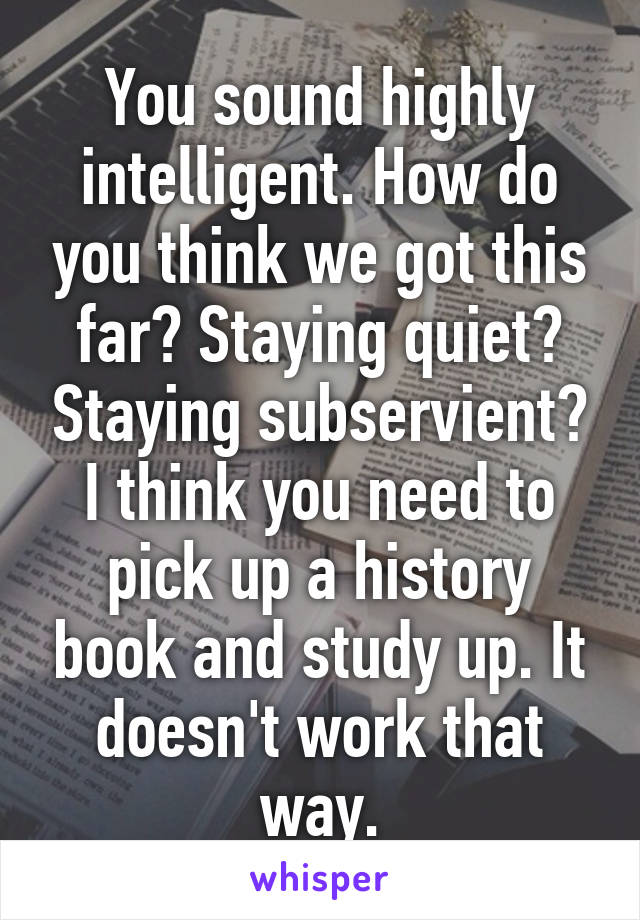 You sound highly intelligent. How do you think we got this far? Staying quiet? Staying subservient? I think you need to pick up a history book and study up. It doesn't work that way.