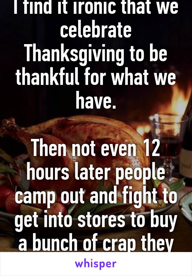I find it ironic that we celebrate Thanksgiving to be thankful for what we have.

Then not even 12 hours later people camp out and fight to get into stores to buy a bunch of crap they don't need...