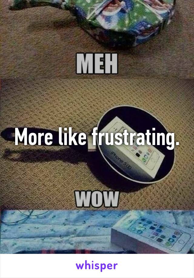 More like frustrating.