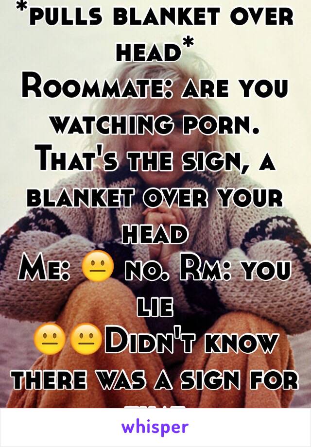 *pulls blanket over head* 
Roommate: are you watching porn. That's the sign, a blanket over your head
Me: 😐 no. Rm: you lie
😐😐Didn't know there was a sign for that
