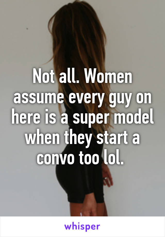 Not all. Women assume every guy on here is a super model when they start a convo too lol. 