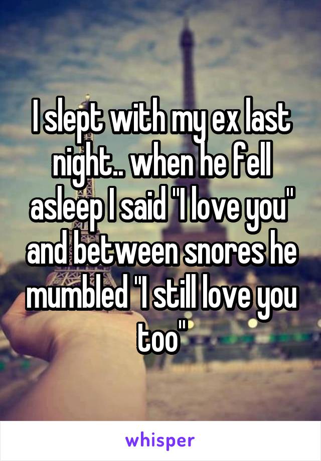 I slept with my ex last night.. when he fell asleep I said "I love you" and between snores he mumbled "I still love you too"