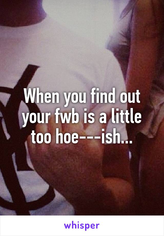 When you find out your fwb is a little too hoe---ish...
