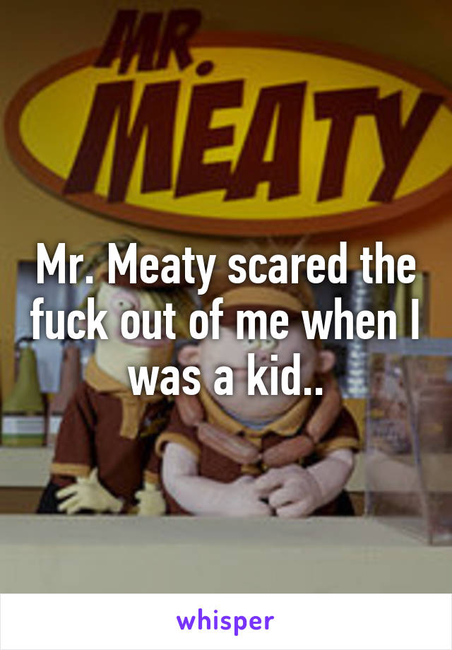 Mr. Meaty scared the fuck out of me when I was a kid..