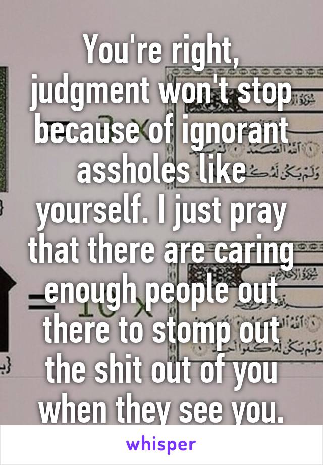 You're right, judgment won't stop because of ignorant assholes like yourself. I just pray that there are caring enough people out there to stomp out the shit out of you when they see you.