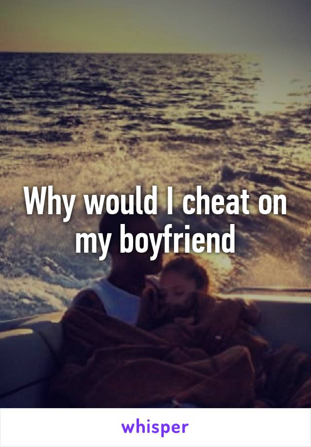 Why would I cheat on my boyfriend