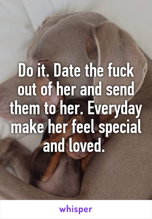 Do it. Date the fuck out of her and send them to her. Everyday make her feel special and loved. 