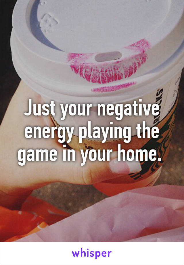 Just your negative energy playing the game in your home. 