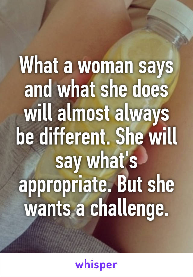 What a woman says and what she does will almost always be different. She will say what's appropriate. But she wants a challenge.